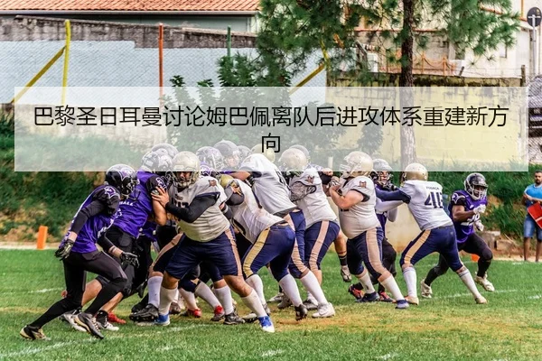 巴黎圣日耳曼讨论姆巴佩离队后进攻体系重建新方向 | kaiyun