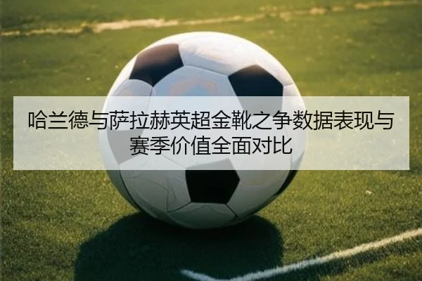 哈兰德与萨拉赫英超金靴之争数据表现与赛季价值全面对比 | kaiyun