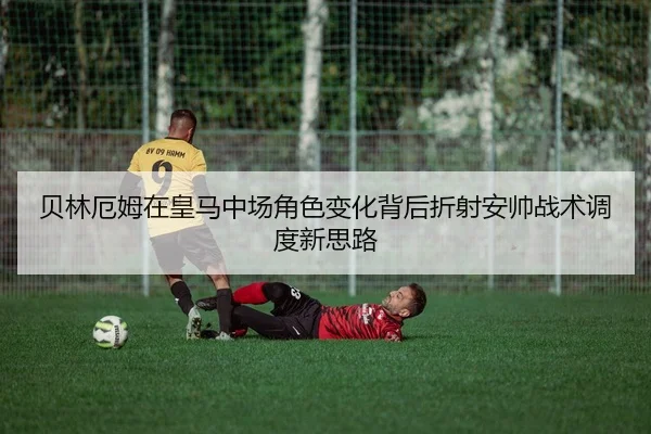 贝林厄姆在皇马中场角色变化背后折射安帅战术调度新思路 | kaiyun