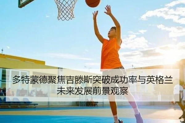 多特蒙德聚焦吉滕斯突破成功率与英格兰未来发展前景观察 | kaiyun