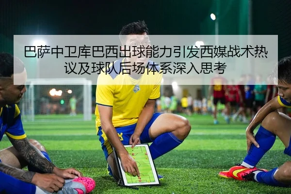 巴萨中卫库巴西出球能力引发西媒战术热议及球队后场体系深入思考 | kaiyun