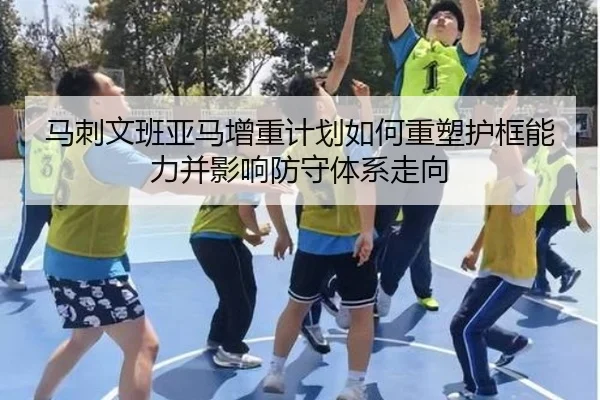 马刺文班亚马增重计划如何重塑护框能力并影响防守体系走向 - kaiyun