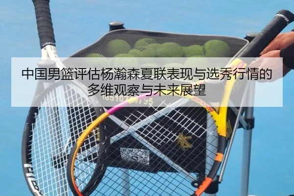 中国男篮评估杨瀚森夏联表现与选秀行情的多维观察与未来展望 | kaiyun