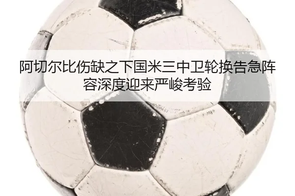 阿切尔比伤缺之下国米三中卫轮换告急阵容深度迎来严峻考验 | kaiyun